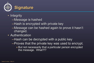 Signature Integrity Message is hashed Hash is encrypted with private key Message can be hashed again to prove it hasn’t changed. Authentication Hash can be decrypted with a public key Proves that the private key was used to encrypt. But not necessarily that a particular person encrypted the message.  What?!? 