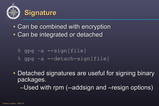 Signature Can be combined with encryption Can be integrated or detached % gpg –a --sign[file] % gpg –a --detach-sign[file] Detached signatures are useful for signing binary packages. Used with rpm (--addsign and –resign options) 