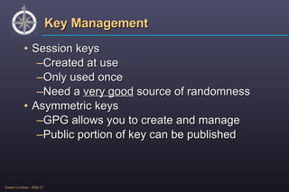 Key Management Session keys Created at use Only used once Need a  very good  source of randomness Asymmetric keys GPG allows you to create and manage Public portion of key can be published 