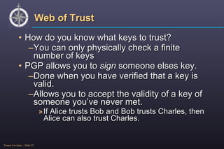 Web of Trust How do you know what keys to trust? You can only physically check a finite number of keys PGP allows you to  sign  someone elses key. Done when you have verified that a key is valid. Allows you to accept the validity of a key of someone you’ve never met. If Alice trusts Bob and Bob trusts Charles, then Alice can also trust Charles. 