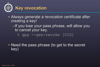Key revocation Always generate a revocation certificate after creating a key! If you lose your pass phrase, will allow you to cancel your key. % gpg --gen-revoke [UID] Need the pass phrase (to get to the secret key) 