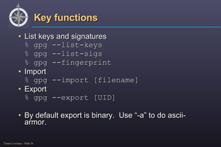 Key functions List keys and signatures % gpg --list-keys % gpg --list-sigs % gpg --fingerprint Import % gpg --import [filename] Export % gpg --export [UID] By default export is binary.  Use “-a” to do ascii-armor. 