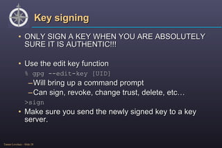 Key signing ONLY SIGN A KEY WHEN YOU ARE ABSOLUTELY SURE IT IS AUTHENTIC!!! Use the edit key function % gpg --edit-key [UID] Will bring up a command prompt Can sign, revoke, change trust, delete, etc… >sign Make sure you send the newly signed key to a key server. 