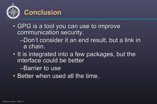 Conclusion GPG is a tool you can use to improve communication security. Don’t consider it an end result, but a link in a chain. It is integrated into a few packages, but the interface could be better Barrier to use Better when used all the time. 
