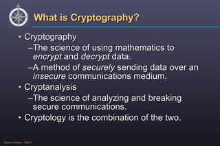 What is Cryptography? Cryptography The science of using mathematics to  encrypt  and  decrypt  data. A method of  securely  sending data over an  insecure  communications medium. Cryptanalysis The science of analyzing and breaking secure communications. Cryptology is the combination of the two. 