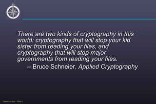 There are two kinds of cryptography in this world: cryptography that will stop your kid sister from reading your files, and cryptography that will stop major governments from reading your files. --  Bruce Schneier,  Applied Cryptography 