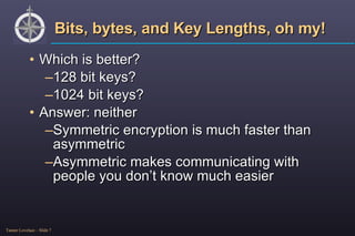 Bits, bytes, and Key Lengths, oh my! Which is better?  128 bit keys? 1024 bit keys? Answer: neither Symmetric encryption is much faster than asymmetric Asymmetric makes communicating with people you don’t know much easier 