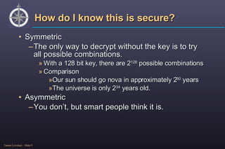 How do I know this is secure? Symmetric The only way to decrypt without the key is to try all possible combinations. With a 128 bit key, there are 2 128  possible combinations Comparison Our sun should go nova in approximately 2 30  years The universe is only 2 34  years old. Asymmetric You don’t, but smart people think it is. 