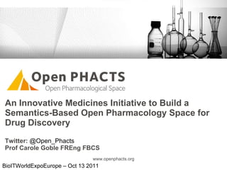 An Innovative Medicines Initiative to Build a Semantics-Based Open Pharmacology Space for Drug Discovery Twitter:  @Open_Phacts  Prof Carole Goble FREng FBCS www.openphacts.org BioITWorldExpoEurope – Oct 13 2011 