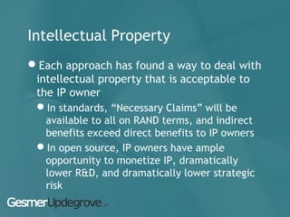Intellectual Property
Each approach has found a way to deal with
intellectual property that is acceptable to
the IP owner
In standards, “Necessary Claims” will be
available to all on RAND terms, and indirect
benefits exceed direct benefits to IP owners
In open source, IP owners have ample
opportunity to monetize IP, dramatically
lower R&D, and dramatically lower strategic
risk
 
