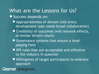 What are the Lessons for Us?
Success depends on:
Appropriateness of domain (not every
development type needs broad collaboration)
Credibility of outcomes (will network effects,
or similar drivers result)
Governance systems that ensure a level
playing field
IPR rules that are acceptable and effective
to the industry in question
Willingness of target participants to embrace
approach
 