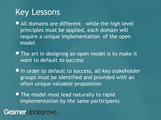 Key Lessons
All domains are different – while the high level
principles must be applied, each domain will
require a unique implementation of the open
model
The art in designing an open model is to make it
want to default to success
In order to default to success, all key stakeholder
groups must be identified and provided with an
often unique valuable proposition
The model must lead naturally to rapid
implementation by the same participants
 