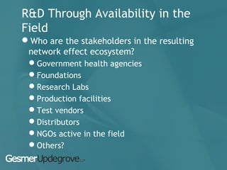 R&D Through Availability in the
Field
Who are the stakeholders in the resulting
network effect ecosystem?
Government health agencies
Foundations
Research Labs
Production facilities
Test vendors
Distributors
NGOs active in the field
Others?
 