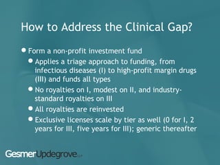 How to Address the Clinical Gap?
Form a non-profit investment fund
Applies a triage approach to funding, from
infectious diseases (I) to high-profit margin drugs
(III) and funds all types
No royalties on I, modest on II, and industry-
standard royalties on III
All royalties are reinvested
Exclusive licenses scale by tier as well (0 for I, 2
years for III, five years for III); generic thereafter
 
