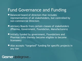 Fund Governance and Funding
Balanced board of directors that includes
representatives of all stakeholders, but controlled by
non-commercial Directors
Advisory Boards from certain classes of stakeholders
(Pharma, Government, Foundation, Manufacturers)
Initially funded by government, Foundations and
Pharmas (who thereby become eligible to become
licensees)
Also accepts “targeted” funding for specific projects in
any tier
 