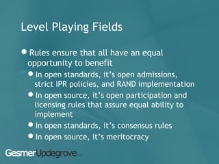 Level Playing Fields
Rules ensure that all have an equal
opportunity to benefit
In open standards, it’s open admissions,
strict IPR policies, and RAND implementation
In open source, it’s open participation and
licensing rules that assure equal ability to
implement
In open standards, it’s consensus rules
In open source, it’s meritocracy
 