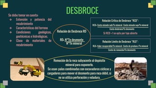 Remoción de la roca subyacente al depósito
mineral para exponerlo.
Se usan: palas combinadas con excavadoras cíclicas y
cargadores para mover el desmonte para roca débil, si
no se utiliza perforación y voladura.
DESBROCE
Se debe tomar en cuenta:
❖ Extensión y potencia del
recubrimiento
❖ Características del terreno
❖ Condiciones geológicas,
geotécnicas e hidrológicas.
❖ Clase de materiales de
recubrimiento
Relación de Desbroce RD
RD= N°Tn desmonte
N°Tn mineral
Relación Crítica de Desbroce RCD :
RCD= Costo minado sub/Tn mineral - Costo minado sup/Tn mineral
Costo desbroce/Tn desmonte
Si RCD > 1 se opta por tajo abierto
Relación Límite de Desbroce RLD :
RLD= Valor recuperable/Tn mineral - Costo de producc./Tn mineral
Costo de remoción/Tn desmonte
 