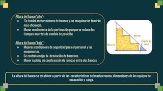 La altura del banco se establece a partir de las características del macizo rocoso, dimensiones de los equipos de
excavación y carga.
Altura del banco alto :
❖ Se tendrá menor número de bancos y las maquinarias tendrán
más eficiencia.
❖ Mayor rendimiento de la perforación porque se reduce los
tiempos muertos de cambio de posición.
Altura del banco bajo :
❖ Mejores condiciones de seguridad para el personal y las
maquinarias.
❖ Se controla mejor la desviación de barrenos.
❖ Mayor rapidez de construcción de rampas entre dos bancos
 