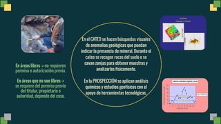 En el CATEO se hacen búsquedas visuales
de anomalías geológicas que puedan
indicar la presencia de mineral. Durante el
cateo se recogen rocas del suelo o se
cavan zanjas para obtener muestras y
analizarlas físicamente.
En la PROSPECCIÓN se aplican análisis
químicos y estudios geofísicos con el
apoyo de herramientas tecnológicas.
En áreas libres -> no requieren
permiso o autorización previa.
En áreas que no son libres ->
se requiere del permiso previo
del titular, propietario o
autoridad, depende del caso.
 