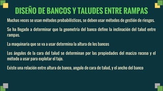 DISEÑO DE BANCOS Y TALUDES ENTRE RAMPAS
Muchas veces se usan métodos probabilísticos, se deben usar métodos de gestión de riesgos.
Se ha llegado a determinar que la geometría del banco define la inclinación del talud entre
rampas.
La maquinaria que se va a usar determina la altura de los bancos
Los ángulos de la cara del talud se determinan por las propiedades del macizo rocoso y el
método a usar para explotar el tajo.
Existe una relación entre altura de banco, angulo de cara de talud, y el ancho del banco
 