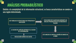 ANÁLISIS PROBABILÍSTICO
Debido a la complejidad de la información estructural, se busca características en común en
una región determinada.
HAY FAMILIAS DE ESTRUCTURAS QUE PERSISTEN EN
UNA REGIÓN
ESTAS DEBEN SER CLASIFICADAS MEDIANTE UN
ANÁLISIS PROBABILÍSTICO DE ESTABILIDAD DE
TALUDES
ESTE ANÁLISIS SE ENFOCA AL DISEÑO DE BANCOS DE
LA MINA
LA CALIDAD DEL ANÁLISIS DEPENDE DE LA CALIDAD
DE LA INFORMACIÓN.
RECOLECCIÓN CORRECTA DE DATOS
 