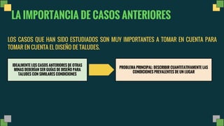 LA IMPORTANCIA DE CASOS ANTERIORES
LOS CASOS QUE HAN SIDO ESTUDIADOS SON MUY IMPORTANTES A TOMAR EN CUENTA PARA
TOMAR EN CUENTA EL DISEÑO DE TALUDES.
IDEALMENTE LOS CASOS ANTERIORES DE OTRAS
MINAS DEBERÍAN SER GUÍAS DE DISEÑO PARA
TALUDES CON SIMILARES CONDICIONES
PROBLEMA PRINCIPAL: DESCRIBIR CUANTITATIVAMENTE LAS
CONDICIONES PREVALENTES DE UN LUGAR
 