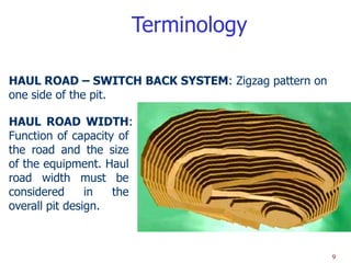 Terminology

HAUL ROAD – SWITCH BACK SYSTEM: Zigzag pattern on
one side of the pit.

HAUL ROAD WIDTH:
Function of capacity of
the road and the size
of the equipment. Haul
road width must be
considered      in  the
overall pit design.



                                                    9
 