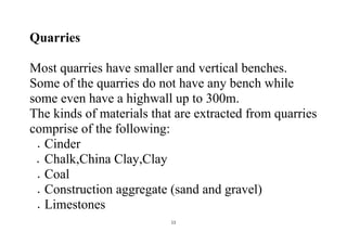 11
Quarries
Most quarries have smaller and vertical benches.
Some of the quarries do not have any bench while
some even have a highwall up to 300m.
The kinds of materials that are extracted from quarries
comprise of the following:
 Cinder
 Chalk,China Clay,Clay
 Coal
 Construction aggregate (sand and gravel)
 Limestones
 