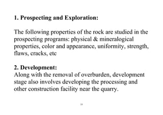 13
1. Prospecting and Exploration:
The following properties of the rock are studied in the
prospecting programs: physical & mineralogical
properties, color and appearance, uniformity, strength,
flaws, cracks, etc
2. Development:
Along with the removal of overburden, development
stage also involves developing the processing and
other construction facility near the quarry.
 