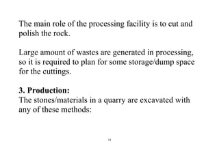 14
The main role of the processing facility is to cut and
polish the rock.
Large amount of wastes are generated in processing,
so it is required to plan for some storage/dump space
for the cuttings.
3. Production:
The stones/materials in a quarry are excavated with
any of these methods:
 