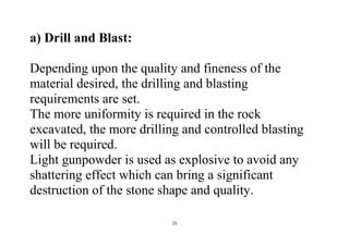 15
a) Drill and Blast:
Depending upon the quality and fineness of the
material desired, the drilling and blasting
requirements are set.
The more uniformity is required in the rock
excavated, the more drilling and controlled blasting
will be required.
Light gunpowder is used as explosive to avoid any
shattering effect which can bring a significant
destruction of the stone shape and quality.
 
