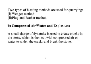 16
Two types of blasting methods are used for quarrying:
(i) Wedges method
(ii)Plug-and-feather method
b) Compressed Air/Water and Explosives:
A small charge of dynamite is used to create cracks in
the stone, which is then cut with compressed air or
water to widen the cracks and break the stone.
 