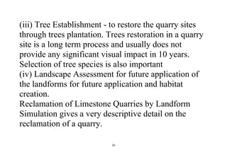 20
(iii) Tree Establishment - to restore the quarry sites
through trees plantation. Trees restoration in a quarry
site is a long term process and usually does not
provide any significant visual impact in 10 years.
Selection of tree species is also important
(iv) Landscape Assessment for future application of
the landforms for future application and habitat
creation.
Reclamation of Limestone Quarries by Landform
Simulation gives a very descriptive detail on the
reclamation of a quarry.
 
