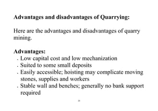 23
Advantages and disadvantages of Quarrying:
Here are the advantages and disadvantages of quarry
mining.
Advantages:
 Low capital cost and low mechanization
 Suited to some small deposits
 Easily accessible; hoisting may complicate moving
stones, supplies and workers
 Stable wall and benches; generally no bank support
required
 