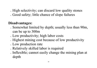 24
 High selectivity; can discard low quality stones
 Good safety; little chance of slope failures
Disadvantages:
 Somewhat limited by depth; usually less than 90m,
can be up to 300m
 Low productivity; high labor costs
 Highest mining cost because of low productivity
 Low production rate
 Relatively skilled labor is required
 Inflexible; cannot easily change the mining plan at
depth
 