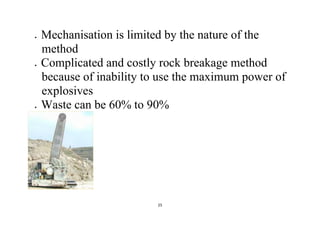 25
 Mechanisation is limited by the nature of the
method
 Complicated and costly rock breakage method
because of inability to use the maximum power of
explosives
 Waste can be 60% to 90%
 