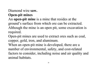 26
Diamond wire saw.
Open-pit mines
An open-pit mine is a mine that resides at the
ground’s surface from which ore can be extracted.
Although the mine is an open pit, some excavation is
required.
Open-pit mines are used to extract ores such as coal,
copper, gold, iron, and aluminum.
When an open-pit mine is developed, there are a
number of environmental, safety, and cost-related
factors to consider, including noise and air quality and
animal habitats.
 