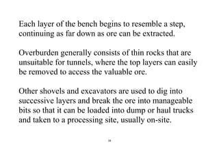 28
Each layer of the bench begins to resemble a step,
continuing as far down as ore can be extracted.
Overburden generally consists of thin rocks that are
unsuitable for tunnels, where the top layers can easily
be removed to access the valuable ore.
Other shovels and excavators are used to dig into
successive layers and break the ore into manageable
bits so that it can be loaded into dump or haul trucks
and taken to a processing site, usually on-site.
 