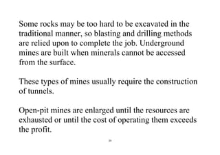 29
Some rocks may be too hard to be excavated in the
traditional manner, so blasting and drilling methods
are relied upon to complete the job. Underground
mines are built when minerals cannot be accessed
from the surface.
These types of mines usually require the construction
of tunnels.
Open-pit mines are enlarged until the resources are
exhausted or until the cost of operating them exceeds
the profit.
 