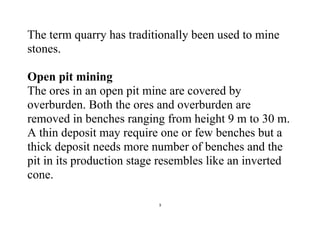 3
The term quarry has traditionally been used to mine
stones.
Open pit mining
The ores in an open pit mine are covered by
overburden. Both the ores and overburden are
removed in benches ranging from height 9 m to 30 m.
A thin deposit may require one or few benches but a
thick deposit needs more number of benches and the
pit in its production stage resembles like an inverted
cone.
 