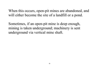 30
When this occurs, open-pit mines are abandoned, and
will either become the site of a landfill or a pond.
Sometimes, if an open-pit mine is deep enough,
mining is taken underground; machinery is sent
underground via vertical mine shaft.
 