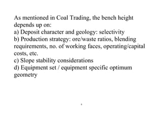 6
As mentioned in Coal Trading, the bench height
depends up on:
a) Deposit character and geology: selectivity
b) Production strategy: ore/waste ratios, blending
requirements, no. of working faces, operating/capital
costs, etc.
c) Slope stability considerations
d) Equipment set / equipment specific optimum
geometry
 