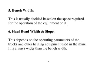 8
5. Bench Width:
This is usually decided based on the space required
for the operation of the equipment on it.
6. Haul Road Width & Slope:
This depends on the operating parameters of the
trucks and other hauling equipment used in the mine.
It is always wider than the bench width.
 