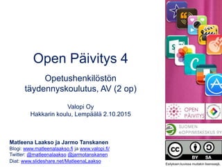 Open Päivitys 4
Opetushenkilöstön
täydennyskoulutus, AV (2 op)
Valopi Oy
Hakkarin koulu, Lempäälä 2.10.2015
Matleena Laakso ja Jarmo Tanskanen
Blogi: www.matleenalaakso.fi ja www.valopi.fi/
Twitter: @matleenalaakso @jarmotanskanen
Diat: www.slideshare.net/MatleenaLaakso Esityksen kuvissa muitakin lisenssejä.
 