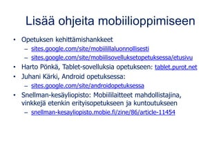 Lisää ohjeita mobiilioppimiseen
• Opetuksen kehittämishankkeet
– sites.google.com/site/mobiilillaluonnollisesti
– sites.google.com/site/mobiilisovelluksetopetuksessa/etusivu
• Harto Pönkä, Tablet-sovelluksia opetukseen: tablet.purot.net
• Juhani Kärki, Android opetuksessa:
– sites.google.com/site/androidopetuksessa
• Snellman-kesäyliopisto: Mobiililaitteet mahdollistajina,
vinkkejä etenkin erityisopetukseen ja kuntoutukseen
– snellman-kesayliopisto.mobie.fi/zine/86/article-11454
 