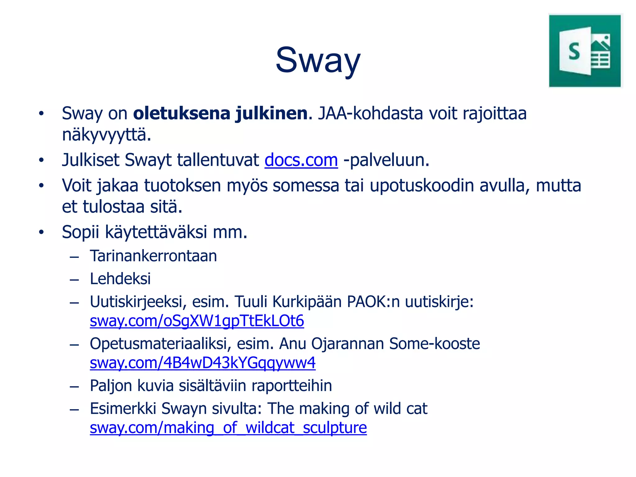 Sway
• Sway on oletuksena julkinen. JAA-kohdasta voit rajoittaa
näkyvyyttä.
• Julkiset Swayt tallentuvat docs.com -palveluun.
• Voit jakaa tuotoksen myös somessa tai upotuskoodin avulla, mutta
et tulostaa sitä.
• Sopii käytettäväksi mm.
– Tarinankerrontaan
– Lehdeksi
– Uutiskirjeeksi, esim. Tuuli Kurkipään PAOK:n uutiskirje:
sway.com/oSgXW1gpTtEkLOt6
– Opetusmateriaaliksi, esim. Anu Ojarannan Some-kooste
sway.com/4B4wD43kYGqqyww4
– Paljon kuvia sisältäviin raportteihin
– Esimerkki Swayn sivulta: The making of wild cat
sway.com/making_of_wildcat_sculpture
 