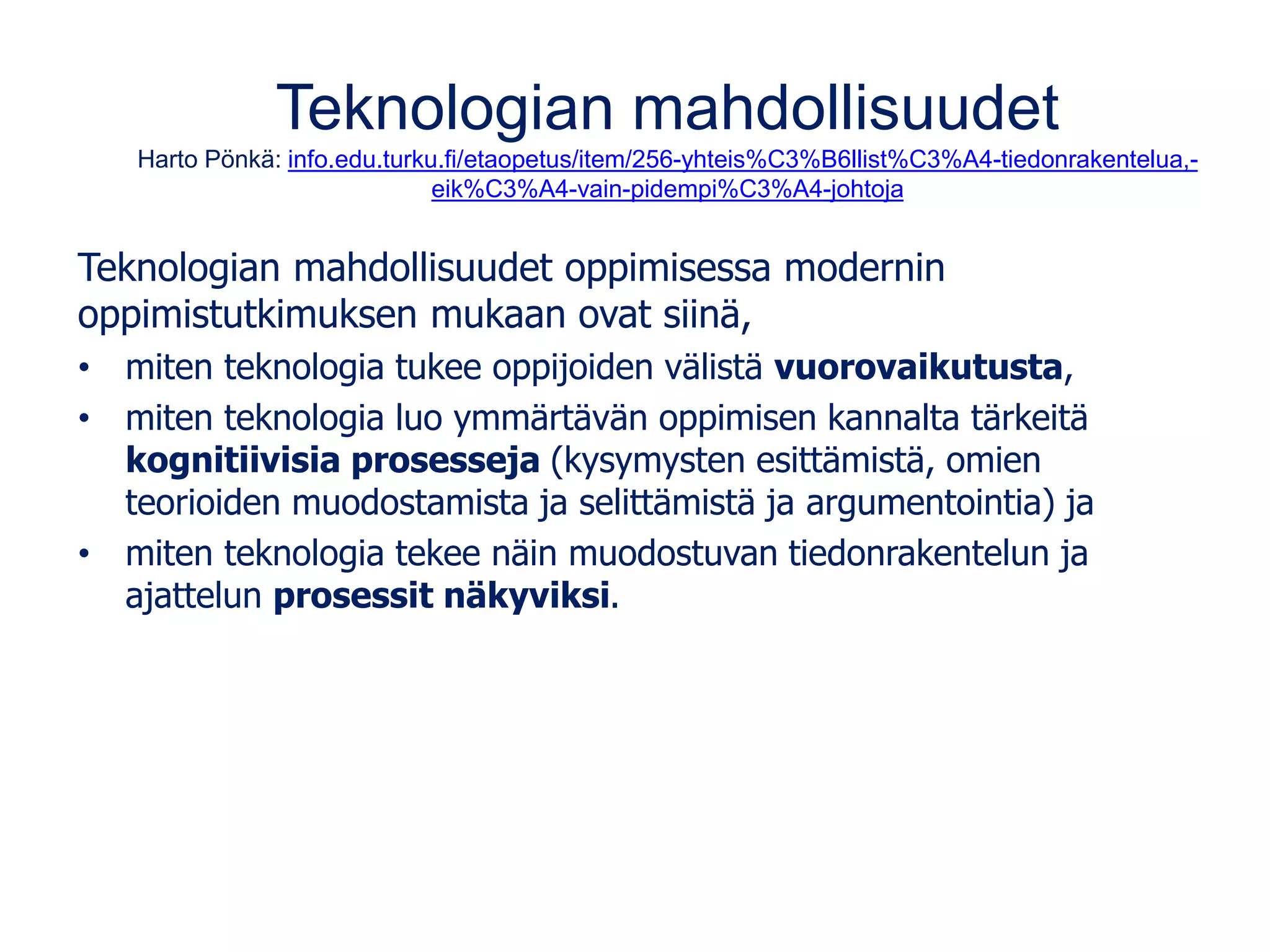 Teknologian mahdollisuudet
Harto Pönkä: info.edu.turku.fi/etaopetus/item/256-yhteis%C3%B6llist%C3%A4-tiedonrakentelua,-
eik%C3%A4-vain-pidempi%C3%A4-johtoja
Teknologian mahdollisuudet oppimisessa modernin
oppimistutkimuksen mukaan ovat siinä,
• miten teknologia tukee oppijoiden välistä vuorovaikutusta,
• miten teknologia luo ymmärtävän oppimisen kannalta tärkeitä
kognitiivisia prosesseja (kysymysten esittämistä, omien
teorioiden muodostamista ja selittämistä ja argumentointia) ja
• miten teknologia tekee näin muodostuvan tiedonrakentelun ja
ajattelun prosessit näkyviksi.
 