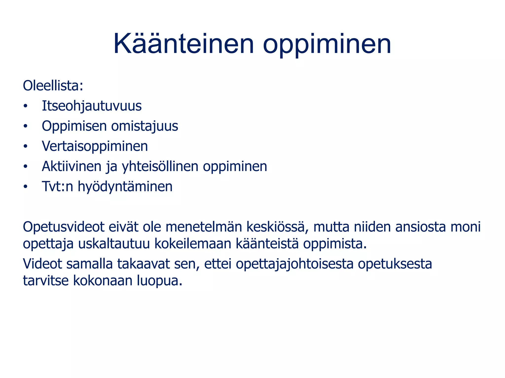 Käänteinen oppiminen
Oleellista:
• Itseohjautuvuus
• Oppimisen omistajuus
• Vertaisoppiminen
• Aktiivinen ja yhteisöllinen oppiminen
• Tvt:n hyödyntäminen
Opetusvideot eivät ole menetelmän keskiössä, mutta niiden ansiosta moni
opettaja uskaltautuu kokeilemaan käänteistä oppimista.
Videot samalla takaavat sen, ettei opettajajohtoisesta opetuksesta
tarvitse kokonaan luopua.
 