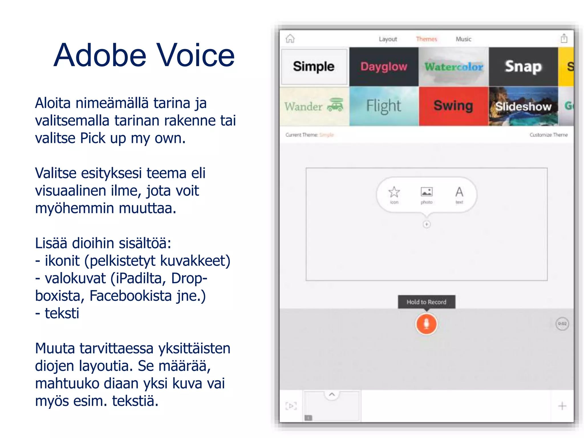 Adobe Voice
Aloita nimeämällä tarina ja
valitsemalla tarinan rakenne tai
valitse Pick up my own.
Valitse esityksesi teema eli
visuaalinen ilme, jota voit
myöhemmin muuttaa.
Lisää dioihin sisältöä:
- ikonit (pelkistetyt kuvakkeet)
- valokuvat (iPadilta, Drop-
boxista, Facebookista jne.)
- teksti
Muuta tarvittaessa yksittäisten
diojen layoutia. Se määrää,
mahtuuko diaan yksi kuva vai
myös esim. tekstiä.
 