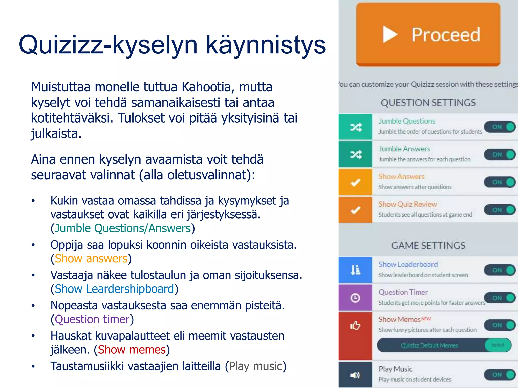 Quizizz-kyselyn käynnistys
Muistuttaa monelle tuttua Kahootia, mutta
kyselyt voi tehdä samanaikaisesti tai antaa
kotitehtäväksi. Tulokset voi pitää yksityisinä tai
julkaista.
Aina ennen kyselyn avaamista voit tehdä
seuraavat valinnat (alla oletusvalinnat):
• Kukin vastaa omassa tahdissa ja kysymykset ja
vastaukset ovat kaikilla eri järjestyksessä.
(Jumble Questions/Answers)
• Oppija saa lopuksi koonnin oikeista vastauksista.
(Show answers)
• Vastaaja näkee tulostaulun ja oman sijoituksensa.
(Show Leardershipboard)
• Nopeasta vastauksesta saa enemmän pisteitä.
(Question timer)
• Hauskat kuvapalautteet eli meemit vastausten
jälkeen. (Show memes)
• Taustamusiikki vastaajien laitteilla (Play music)
 